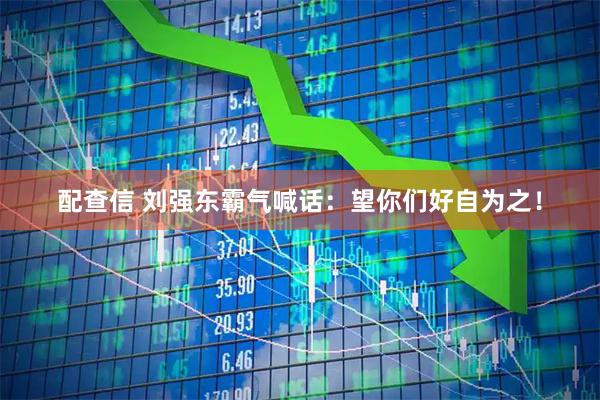 配查信 刘强东霸气喊话:望你们好自为之!