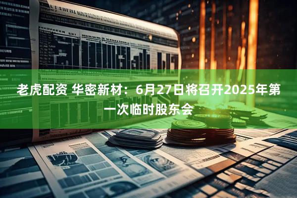 老虎配资 华密新材：6月27日将召开2025年第一次临时股东会