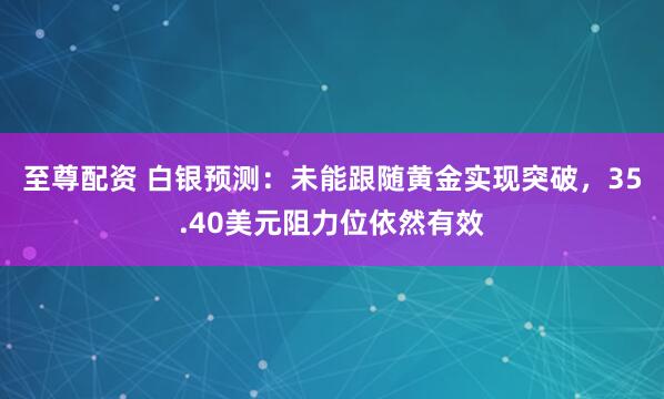 至尊配资 白银预测:未能跟随黄金实现突破,35.40美元阻力位依然有效