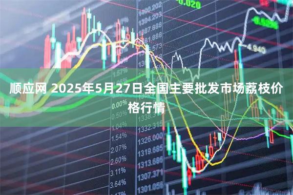 顺应网 2025年5月27日全国主要批发市场荔枝价格行情