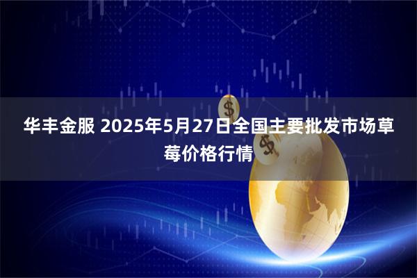 华丰金服 2025年5月27日全国主要批发市场草莓价格行情