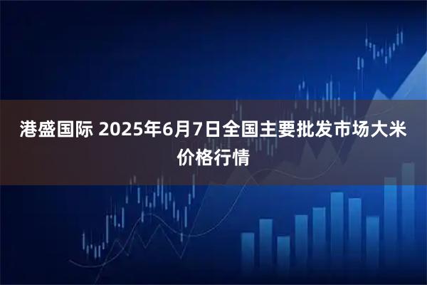港盛国际 2025年6月7日全国主要批发市场大米价格行情