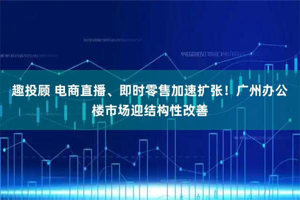 趣投顾 电商直播、即时零售加速扩张!广州办公楼市场迎结构性改善