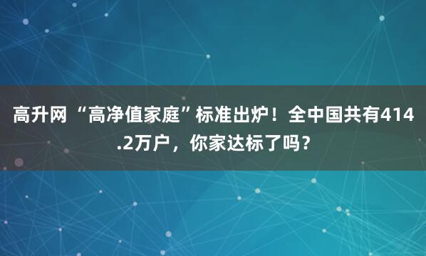 高升网 “高净值家庭”标准出炉!全中国共有414.2万户,你家达标了吗?
