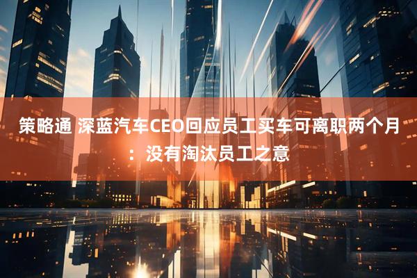 策略通 深蓝汽车CEO回应员工买车可离职两个月:没有淘汰员工之意