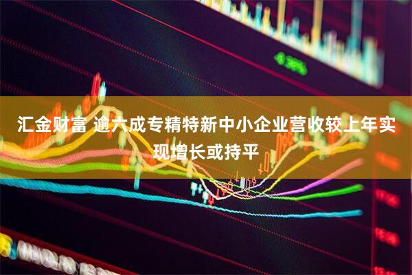 汇金财富 逾六成专精特新中小企业营收较上年实现增长或持平