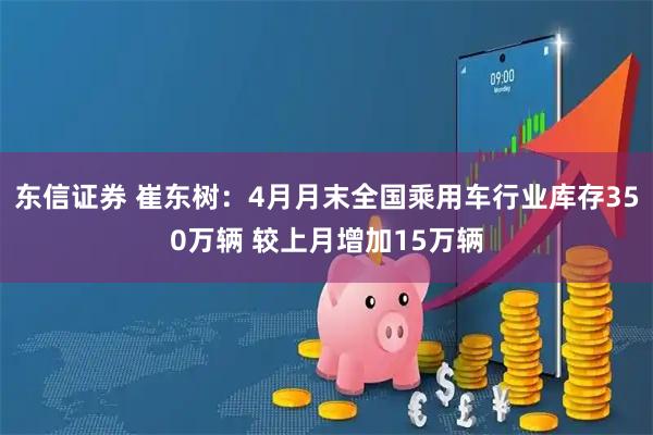 东信证券 崔东树：4月月末全国乘用车行业库存350万辆 较上月增加15万辆