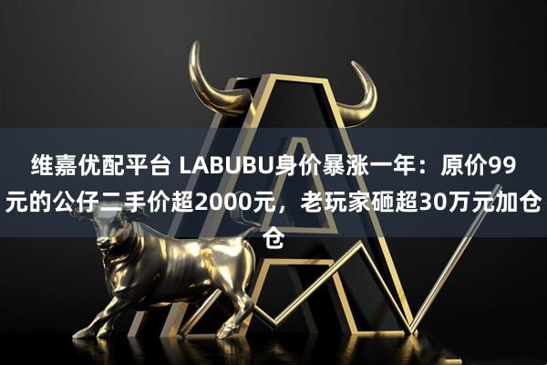 维嘉优配平台 LABUBU身价暴涨一年：原价99元的公仔二手价超2000元，老玩家砸超30万元加仓