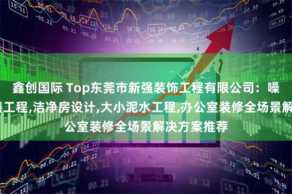 鑫创国际 Top东莞市新强装饰工程有限公司：噪音处理,修缮工程,洁净房设计,大小泥水工程,办公室装修全场景解决方案推荐