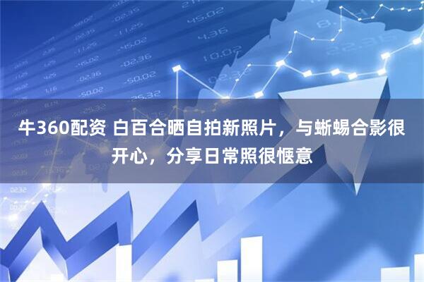 牛360配资 白百合晒自拍新照片，与蜥蜴合影很开心，分享日常照很惬意