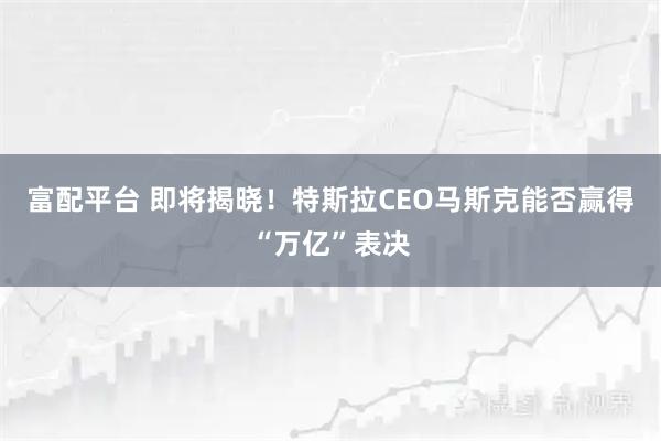 富配平台 即将揭晓！特斯拉CEO马斯克能否赢得“万亿”表决