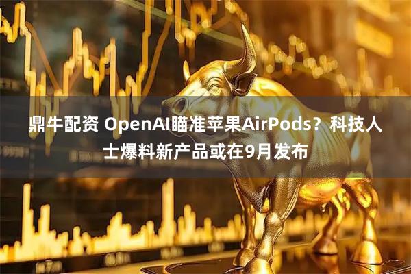 鼎牛配资 OpenAI瞄准苹果AirPods？科技人士爆料新产品或在9月发布