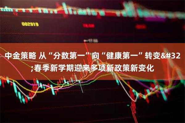 中金策略 从“分数第一”向“健康第一”转变 春季新学期迎来多项新政策新变化