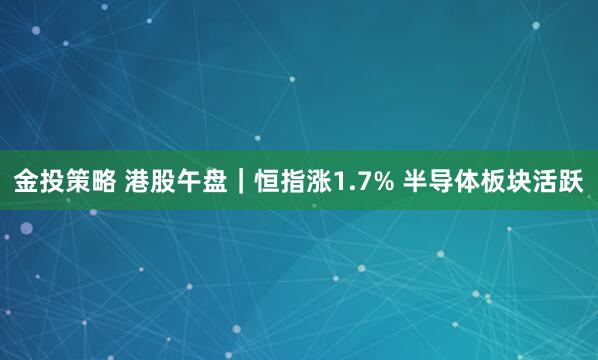 金投策略 港股午盘｜恒指涨1.7% 半导体板块活跃