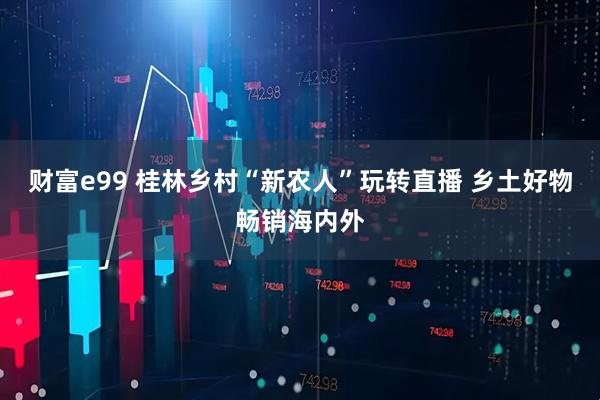 财富e99 桂林乡村“新农人”玩转直播 乡土好物畅销海内外