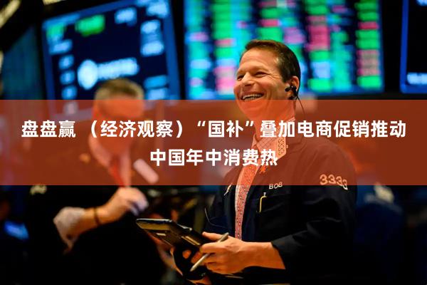 盘盘赢 (经济观察)“国补”叠加电商促销推动中国年中消费热